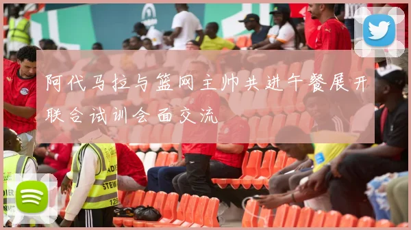 阿代马拉与篮网主帅共进午餐展开联合试训会面交流
