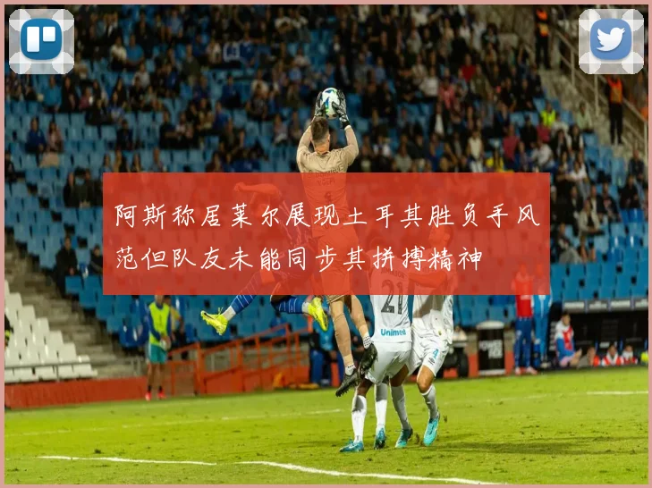 阿斯称居莱尔展现土耳其胜负手风范但队友未能同步其拼搏精神