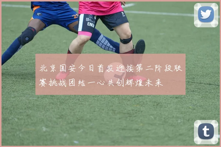 北京国安今日首发迎接第二阶段联赛挑战团结一心共创辉煌未来