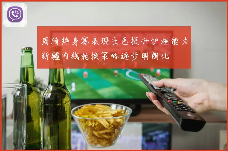 周琦热身赛表现出色提升护框能力新疆内线轮换策略逐步明朗化