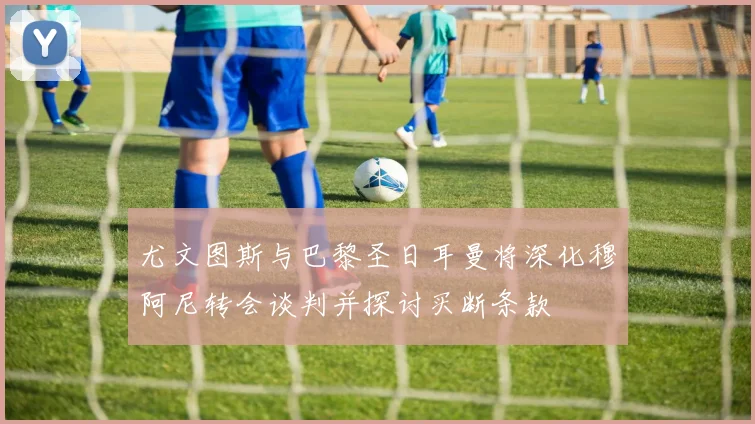 尤文图斯与巴黎圣日耳曼将深化穆阿尼转会谈判并探讨买断条款
