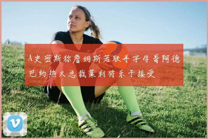 A史密斯称詹姆斯若联手字母哥阿德巴约热火总裁莱利将乐于接受
