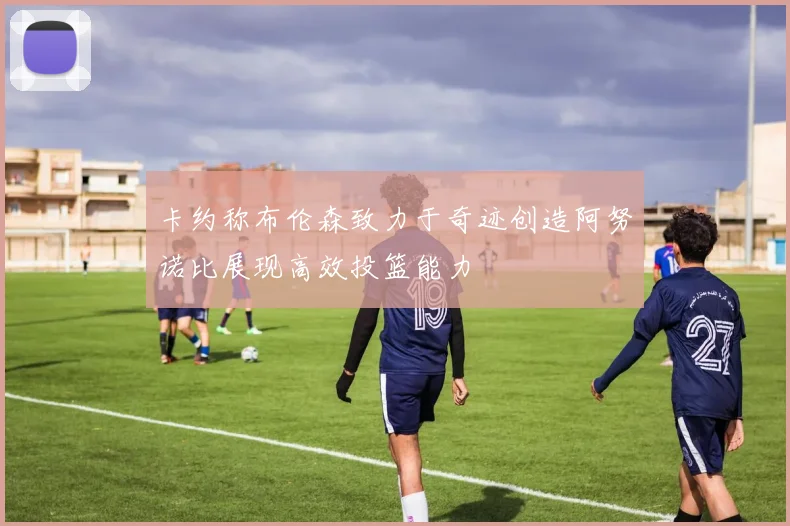 卡约称布伦森致力于奇迹创造阿努诺比展现高效投篮能力