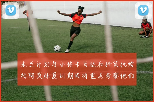 米兰计划与小将卡马达和科莫托续约阿莫林夏训期间将重点考察他们