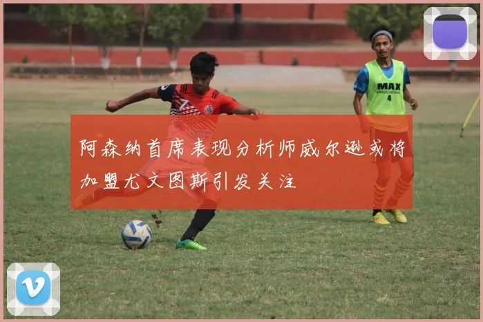 阿森纳首席表现分析师威尔逊或将加盟尤文图斯引发关注