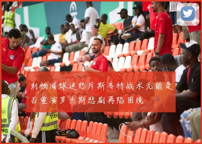 利物浦球迷怒斥斯洛特战术无能是否重演罗杰斯悲剧再陷困境