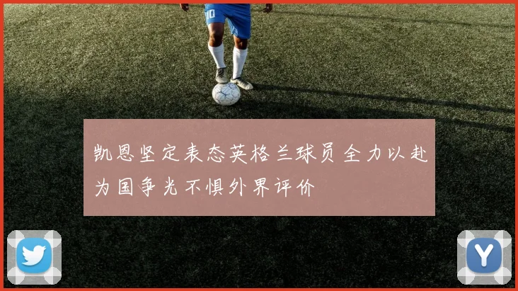 凯恩坚定表态英格兰球员全力以赴为国争光不惧外界评价