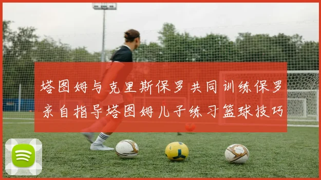 塔图姆与克里斯保罗共同训练保罗亲自指导塔图姆儿子练习篮球技巧
