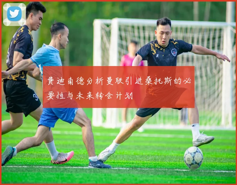 费迪南德分析曼联引进桑托斯的必要性与未来转会计划